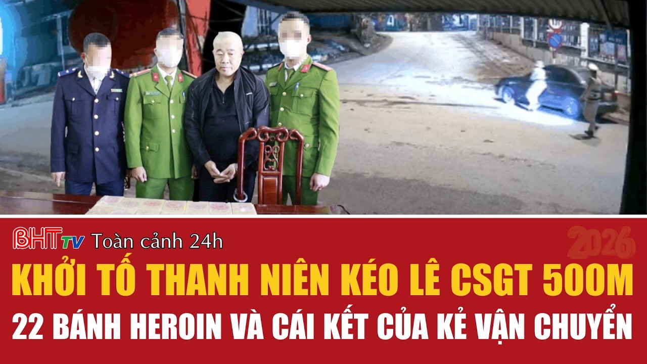 Toàn cảnh 24h 24/2: Khởi tố thanh niên kéo lê CSGT 500m; 22 bánh heroin và cái kết của kẻ vận chuyển