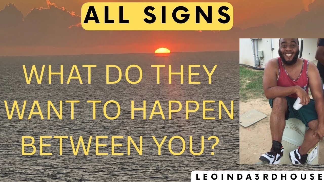 ALL SIGNS” WHAT DO THEY WANT TO HAPPEN BETWEEN YOU?”