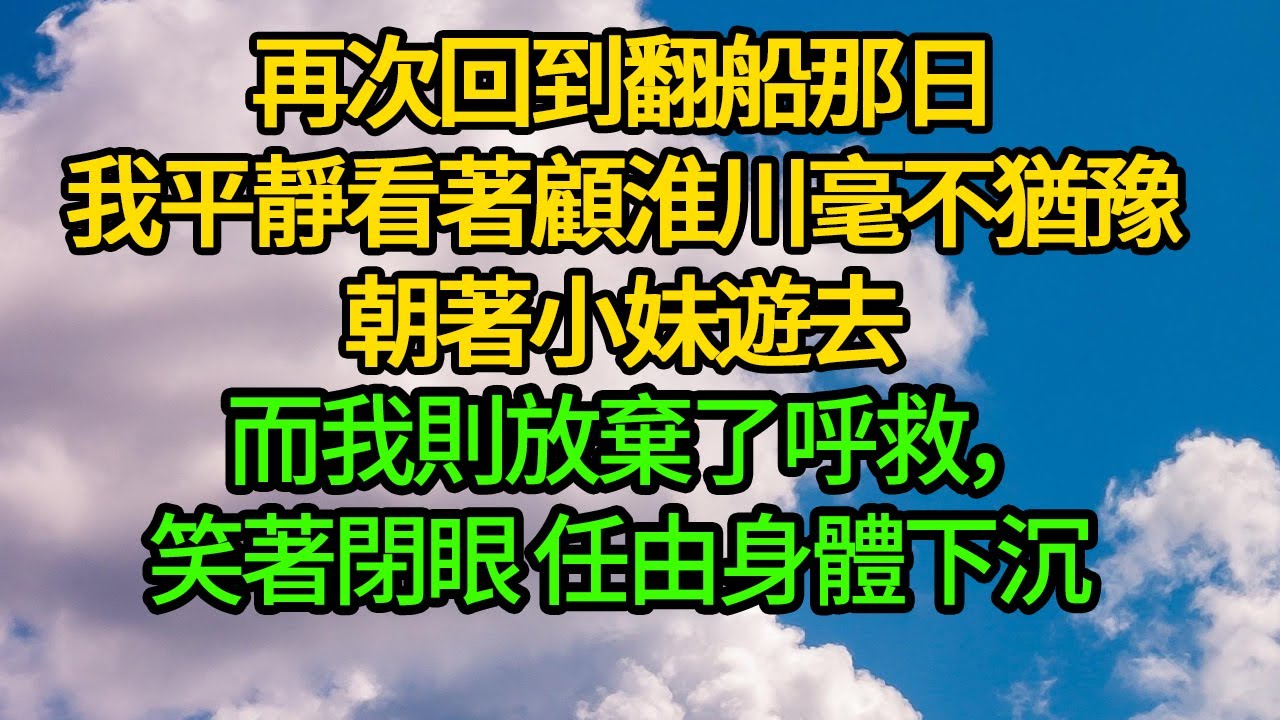 再次回到翻船那日，我平靜看著顧淮川毫不猶豫朝著小妹遊去。而我則放棄了呼救，笑著閉眼，任由身體下沉