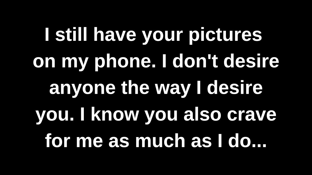 I still have your pictures on my phone. I don't desire anyone the way I desire you. I know you...