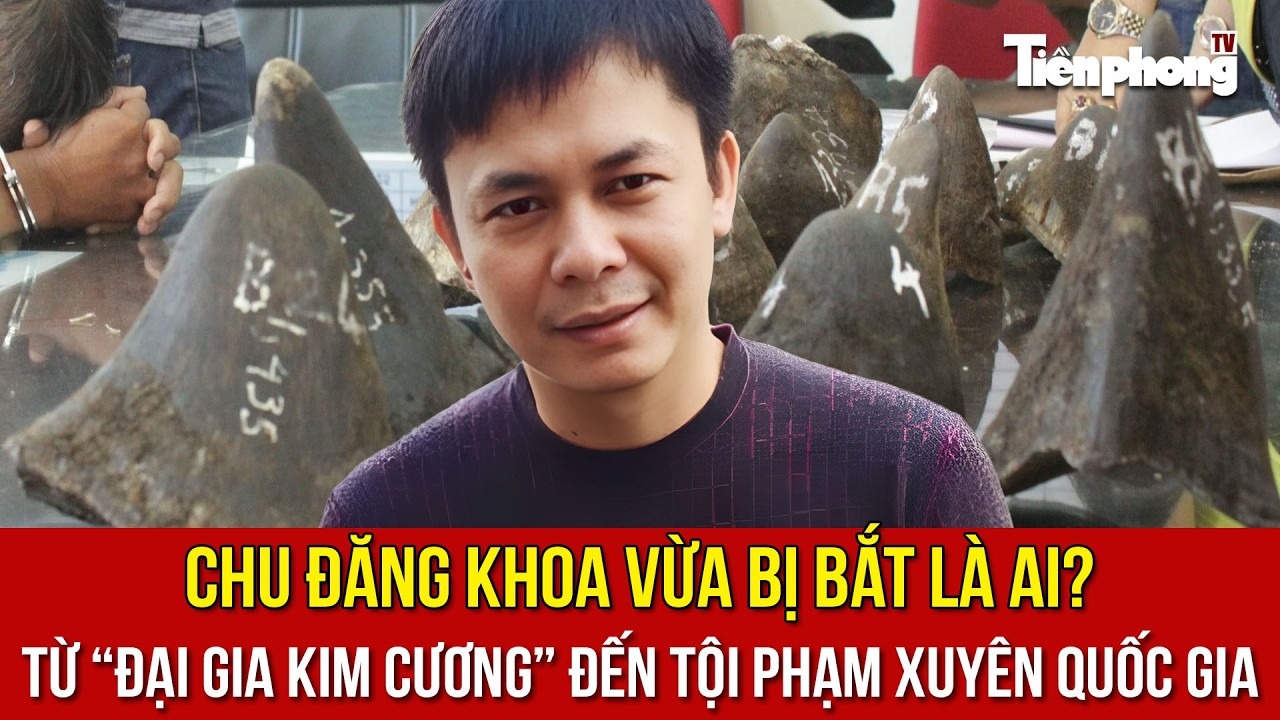 Chu Đăng Khoa vừa bị bắt ở Nam Phi là ai?Từ “đại gia kim cương” đến tội phạm xuyên quốc gia
