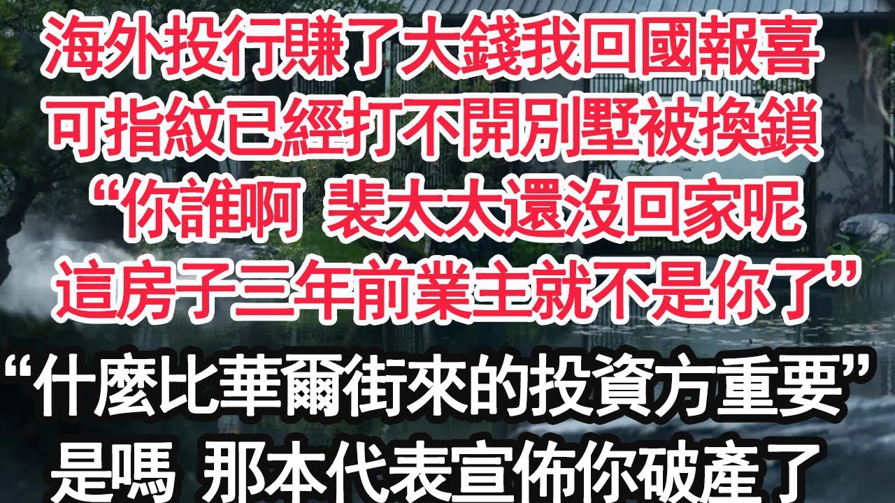 海外投行賺了大錢我回國報喜，可指紋已經打不開別墅被換鎖，“你誰啊 裴太太還沒回家呢，這房子三年前業主就不是你了”老公“什麼比華爾街來的投資方重要”是嗎 那本代表宣佈你破產了【顧亞男】【大女主】