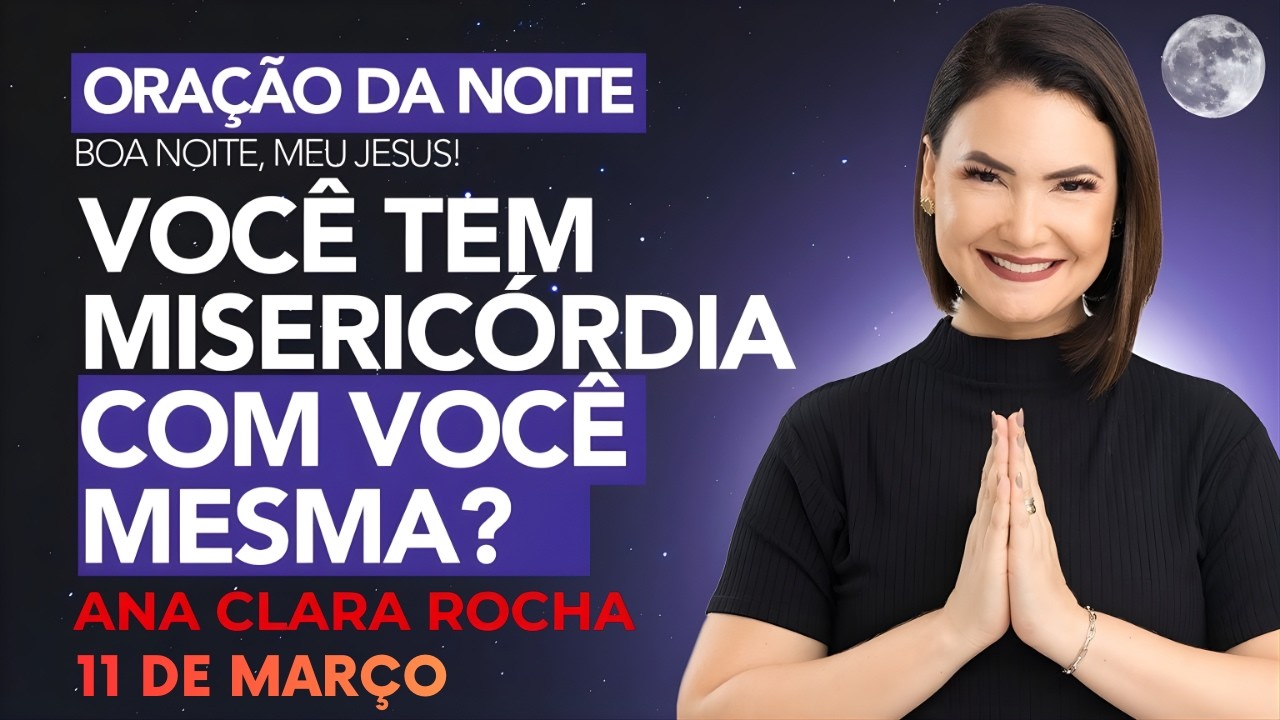 ORAÇÃO DA NOITE DE HOJE- 11 DE MARÇO - VOCÊ TEM MISERICÓRDIA COM VOCÊ MESMA - Ana Clara Rocha