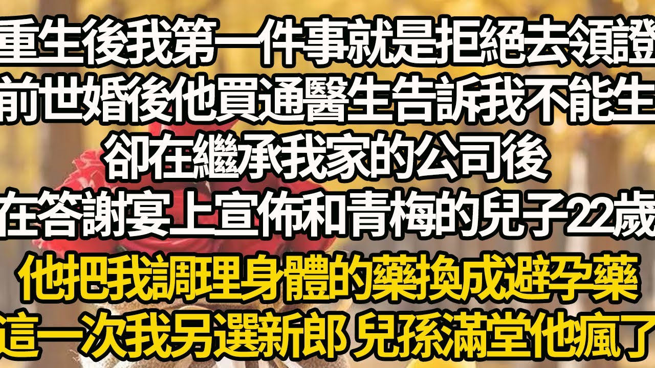 【完結】重生後我第一件事就是拒絕去領證，前世婚後他買通醫生告訴我不能生，卻在繼承我家的公司後，在答謝宴上宣佈和青梅的兒子22歲，他把我調理身體的藥換成避孕藥，這一次我另選新郎 兒孫滿堂他瘋了
