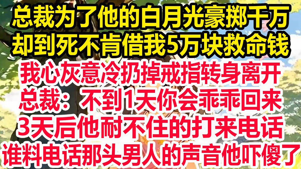 总裁为了他的白月光豪掷千万，却到死不肯借我5万块救命钱，我心灰意冷扔掉戒指转身离开，总裁：不到1天你会乖乖回来！3天后，他耐不住的打来电话，谁料电话那头男人的声音他吓傻了！