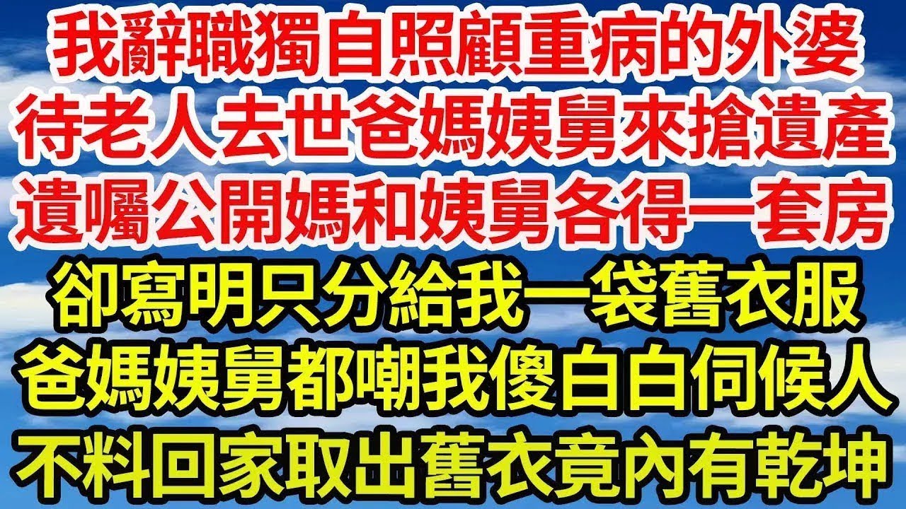 我辭職獨自照顧重病的外婆，待老人去世爸媽姨舅來搶遺產，遺囑公開媽和姨舅各得一套房，卻寫明只分給我一袋舊衣服，爸媽姨舅都嘲我傻白白伺候人，不料回家取出舊衣竟內有乾坤||笑看人生情感生活