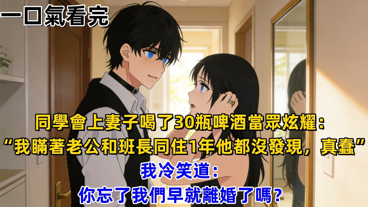 【一口氣看完】同學會上妻子喝了30瓶啤酒當眾炫耀：“我瞞著老公和班長同住1年他都沒發現，真蠢”，我冷笑道：你忘了我們早就離婚了嗎？