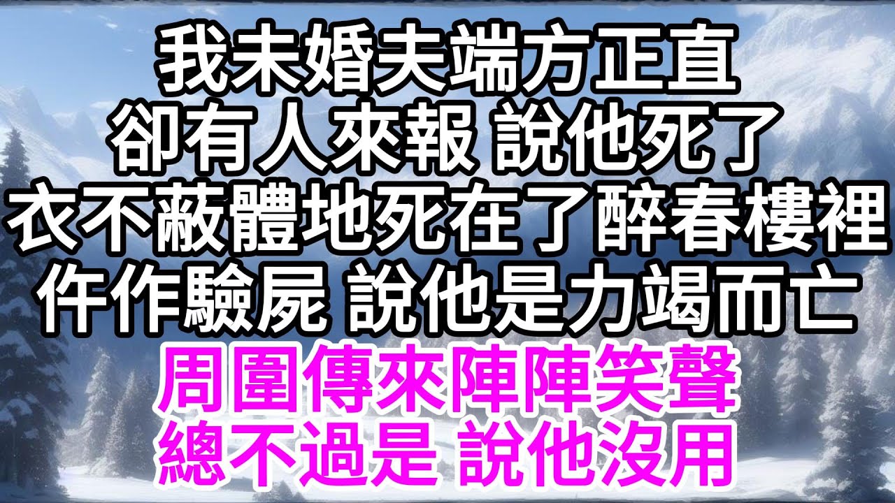 我未婚夫端方正直，卻有人來報，說他死了，衣不蔽體地死在了醉春樓裡，仵作驗屍，說他是力竭而亡，周圍傳來陣陣笑聲，總不過是，說他沒用 【美好人生】