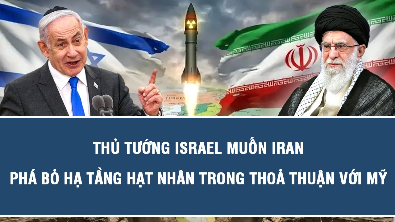 Thủ tướng Israel muốn Iran phá bỏ hạ tầng hạt nhân trong thoả thuận với Mỹ
