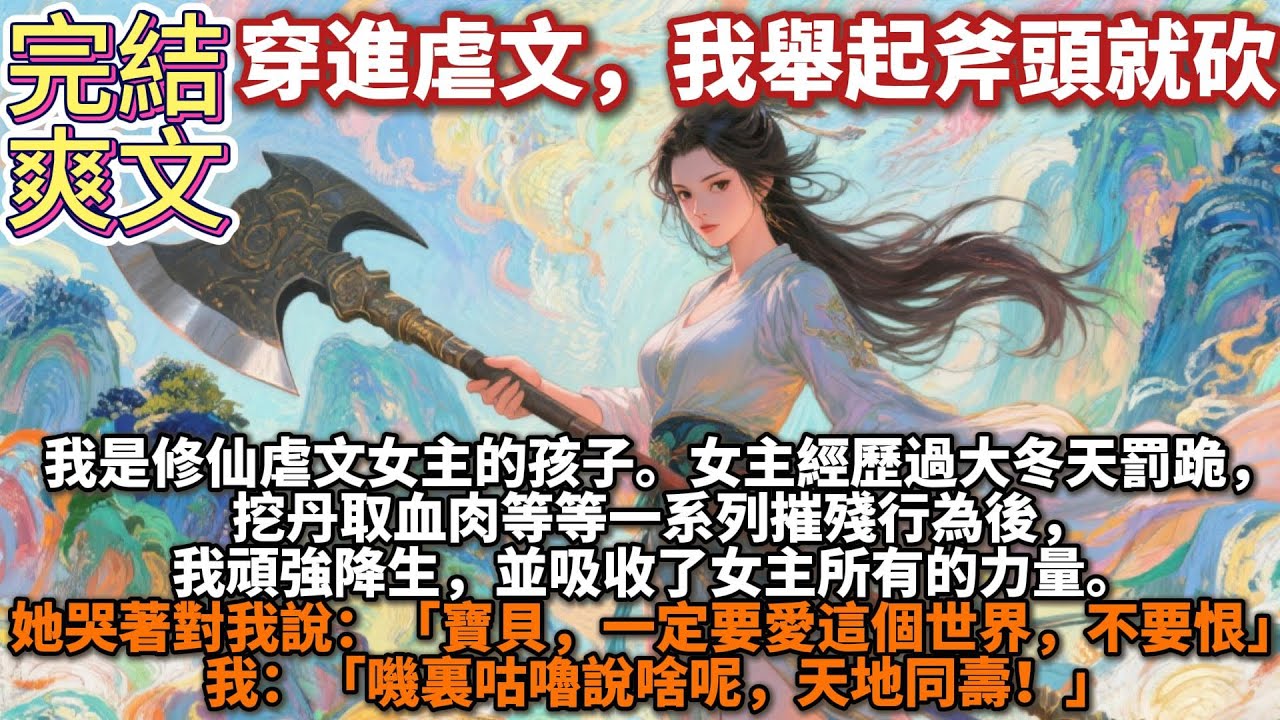 完結爽文：穿進虐文，我舉起斧頭就砍。我是修仙虐文女主的孩子。在女主經歷大冬天罰跪，挖丹取血肉等等一系列摧殘行為後，我頑強降生，並吸收了女主所有的力量。她哭著對我說：要恨。我：嘰裏咕嚕說啥呢，天地同壽！