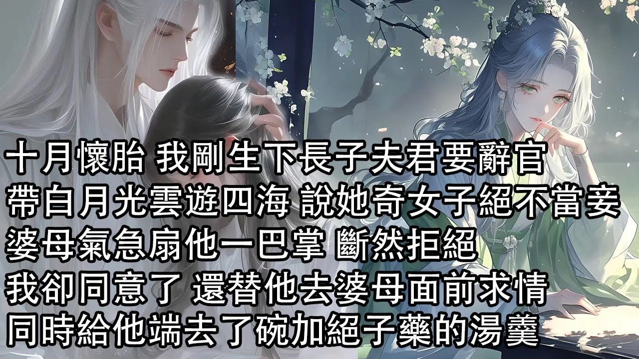 【一口氣看完】十月懷胎 我剛生下長子夫君要辭官，帶白月光雲遊四海 說她是奇女子絕不當妾，婆母氣急扇他一巴掌 斷然拒絕，我卻同意了 還替他去婆母面前求情，同時給他端去了碗加絕子藥的湯羹