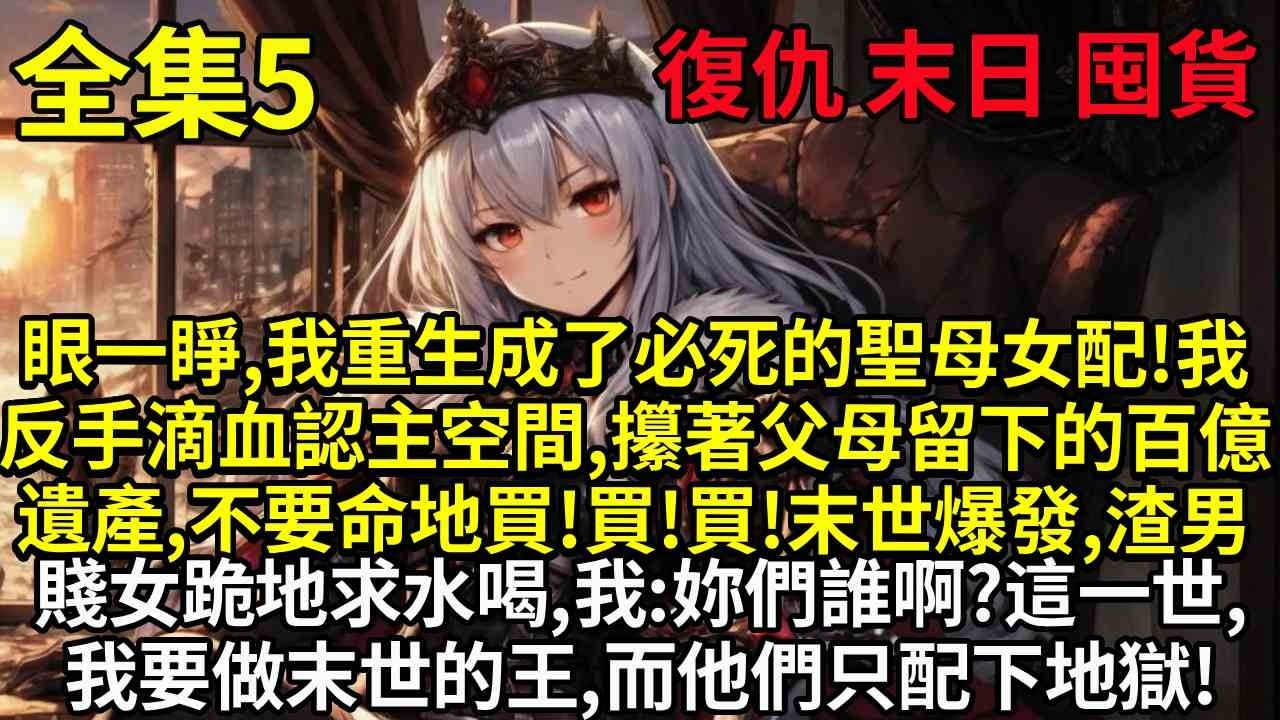 【5】眼一睜，我重生成了必死的聖母女配！我反手滴血認主空間，攥著父母留下的百億遺產，不要命地買！買！買！末世爆發，渣男賤女跪地求水喝，我：妳們誰啊？這一世，我要做末世的王，而他們只配下地獄！