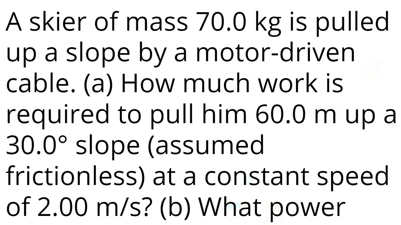 A skier of mass 70.0 kg is pulled up a slope by a motor-driven cable. (a) How much work is required