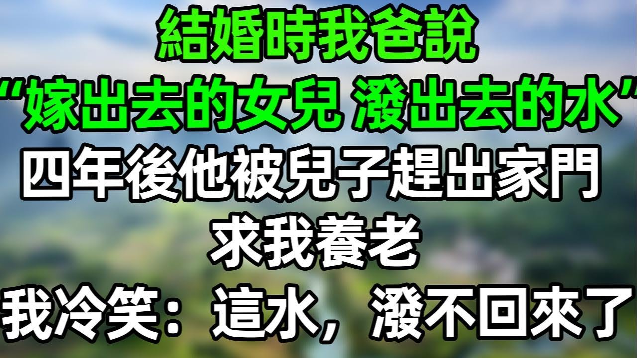 結婚時我爸説“嫁出去的女兒 潑出去的水”四年後他被兒子趕出家門 求我養老 我冷笑：這水，潑不回來了！#夜讀人生 #講故事  #幸福生活 #深夜淺讀 #深夜故事 #婆媳 #情感故事