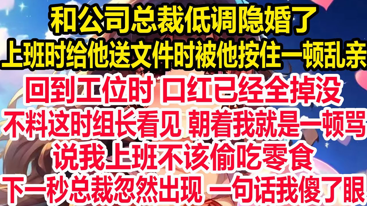 和公司总裁低调隐婚了，上班时给他送文件时被他按住一顿乱亲，回到工位时 口红已经全掉没，不料这时组长看见 朝着我就是一顿骂，说我上班不该偷吃零食，下一秒总裁忽然出现 一句话我傻了眼！