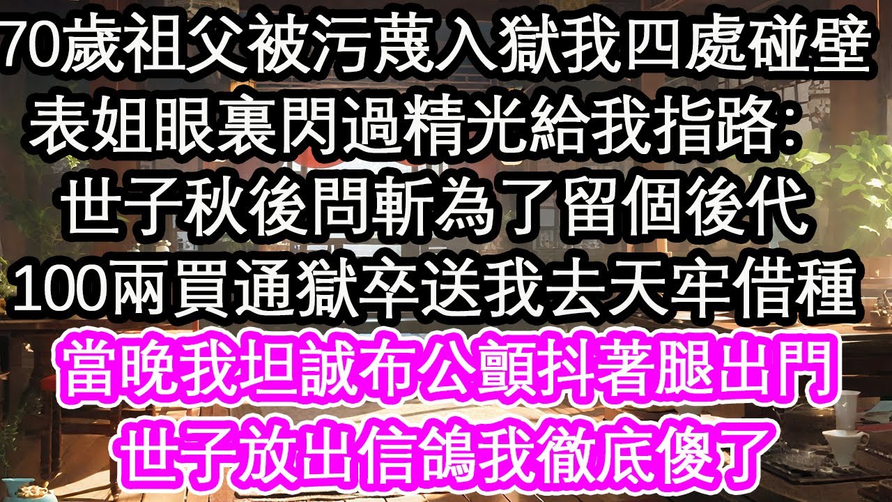 70歲祖父被污蔑入獄我四處碰壁，表姐眼裏閃過精光給我指路：世子秋後問斬為了留個後代，100兩買通獄卒送我去天牢借種，當晚我坦誠布公顫抖著腿出門，世子放出信鴿我徹底傻了【花開】【愛情】【生活】