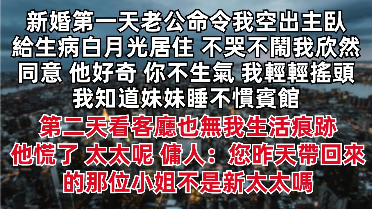 新婚第一天老公命令我空出主臥給生病白月光居住 不哭不鬧我欣然同意 他好奇 你不生氣 我輕輕搖頭 我知道妹妹睡不慣賓館 第二天看客廳無我生活痕跡 他慌了 太太呢 傭人：您昨天帶回來的那位小姐不是新太太嗎