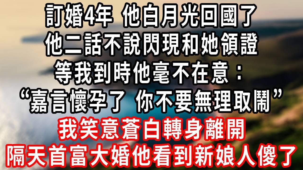 訂婚4年 他白月光回國了，他二話不說閃現和她領證，等我到時他毫不在意：“嘉言懷孕了 你不要無理取鬧”我笑意蒼白轉身離開，隔天首富大婚他看到新娘人傻了！