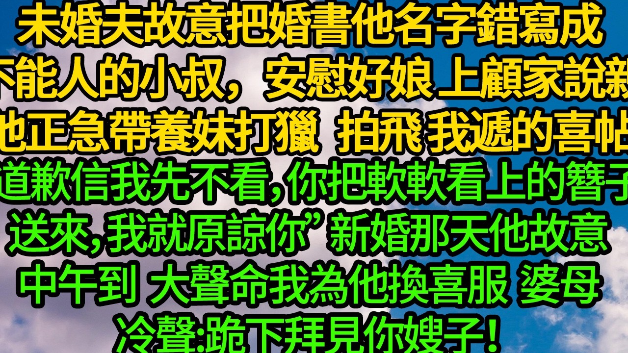 未婚夫故意把婚書他名字錯寫成顧家不能人的小叔，安慰好娘 上顧家說親。他正急帶養妹打獵 一把拍飛我遞的喜帖“道歉信我先不看，等你把軟軟看上的簪子送來，我就原諒你” 新婚那天他故意中午到