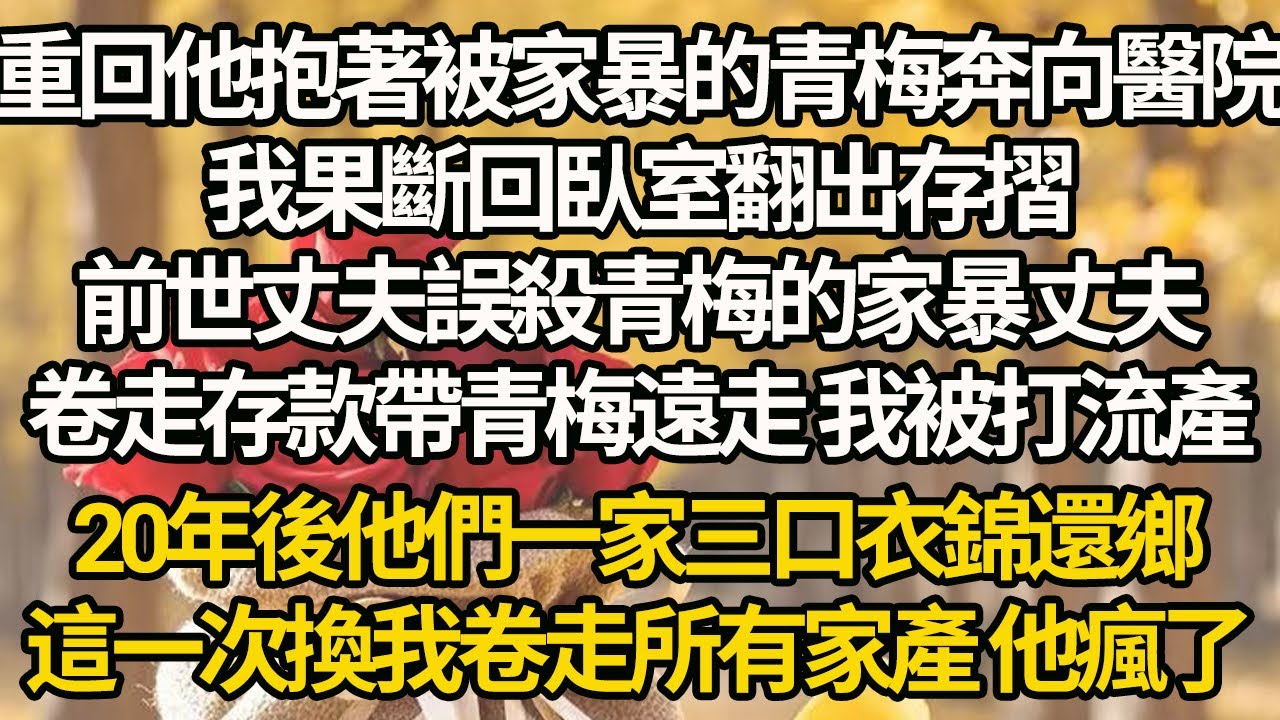 【完結】重回他抱著被家暴的青梅奔向醫院，我果斷回臥室翻出存摺，前世丈夫誤殺青梅的家暴丈夫，卷走存款帶青梅遠走 我被打流產，20年後他們一家三口衣錦還鄉，這一次換我卷走所有家產 他瘋了