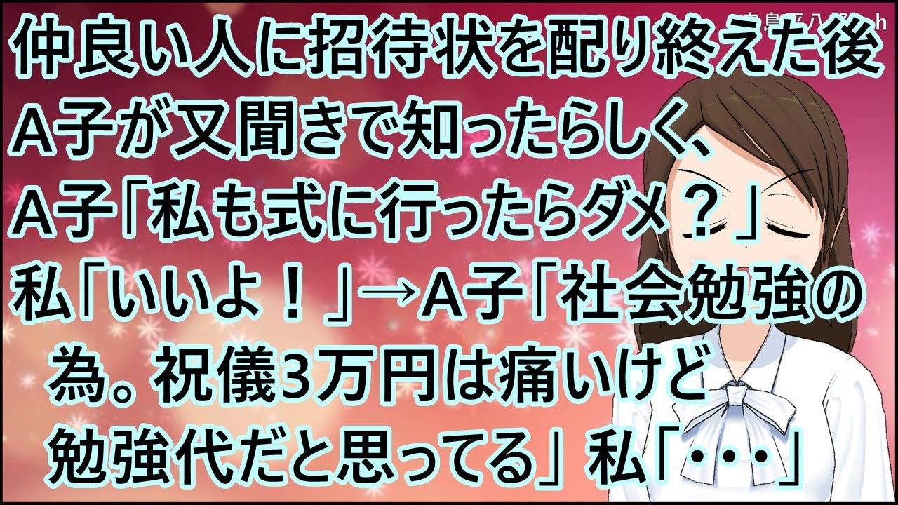 【スカッとする話】仲良い人に招待状を配り終えた後に、A子が又聞きで知ったらしく、A子「私も式に行ったらダメ？」私「いいよ！」→A子「社会勉強の為。祝儀3万円は痛いけど勉強代だと思ってる」私「・・・」