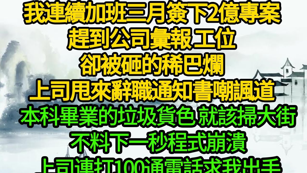 我連續加班三月簽下2億專案，趕到公司彙報 工位卻被砸的稀巴爛，上司甩來辭職通知書嘲諷道，本科畢業的垃圾貨色 就該掃大街，不料下一秒程式崩潰，上司連打100通電話求我出手