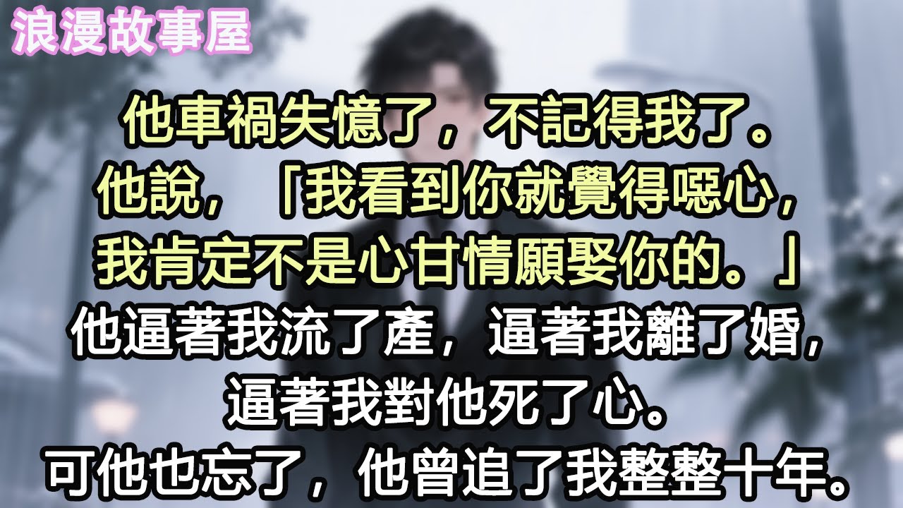 他車禍失憶了，不記得我了。他說，「我看到你就覺得噁心，我肯定不是心甘情願娶你的。」他逼著我流了產，逼著我離了婚，逼著我對他死了心。可他也忘了，他曾追了我整整十年。#故事 #情感 #愛情 #有聲書