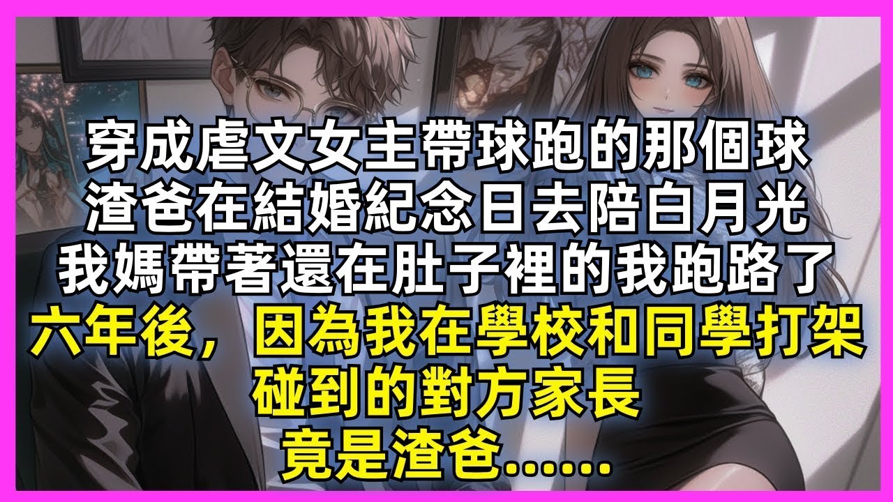 穿成虐文女主帶球跑的那個球，渣爸在結婚紀念日去陪白月光，我媽帶著還在肚子裡的我跑路了，六年後，因為我在學校和同學打架，碰到的對方家長，竟是渣爸……