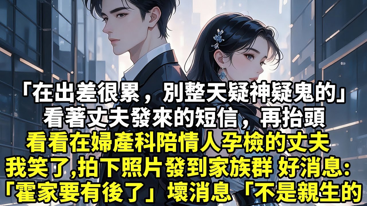 「在出差很累，別整天疑神疑鬼的」看著丈夫發來的短信，再抬頭看看在婦產科陪情人孕檢的丈夫我笑了，拍下照片發到家族群好消息「霍家要有後了」壞消息「不是親生的」#現實情感#豪門言情#為人處世