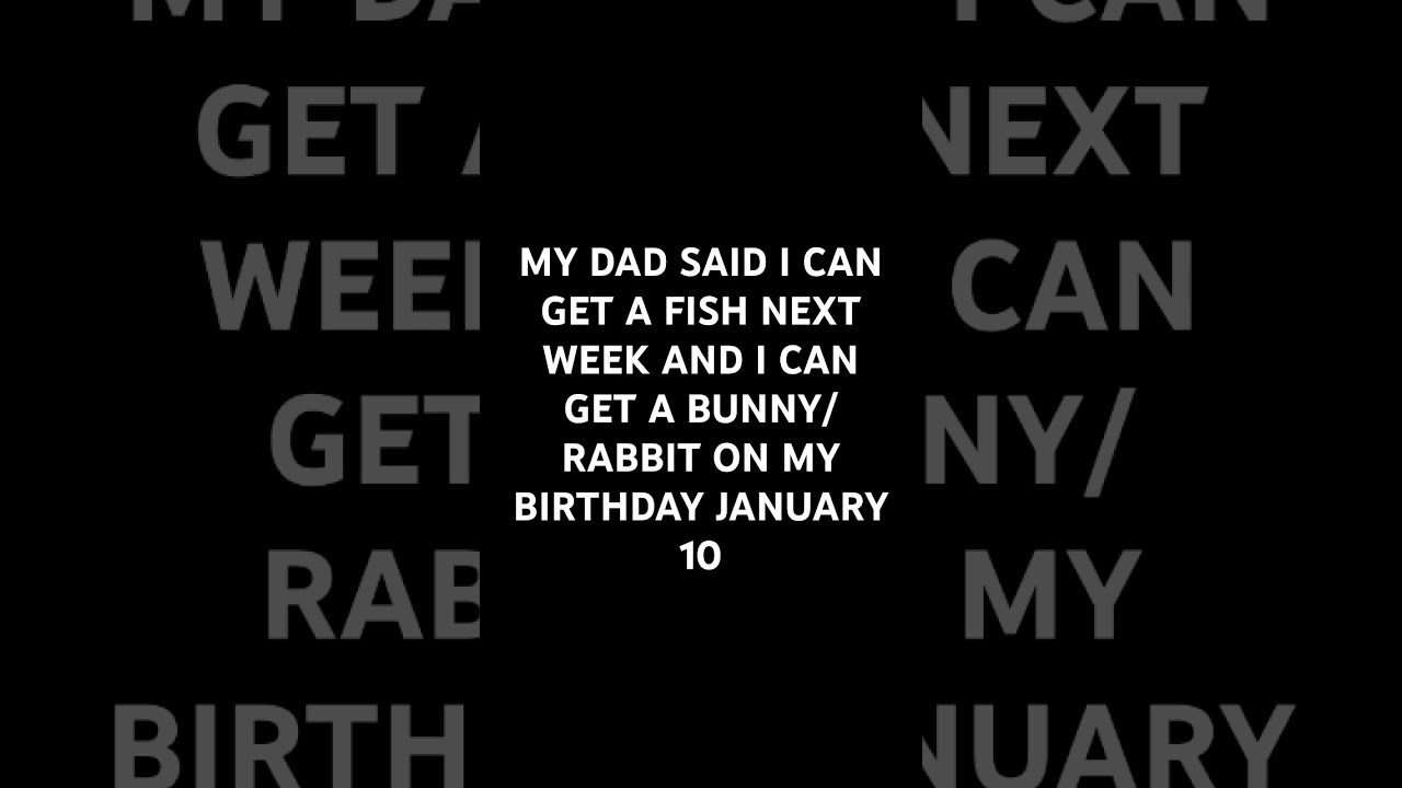 MY DAD SAID I CAN GET A FISH NEXT WEEK AND A BUNNY ON MY BIRTHDAY 