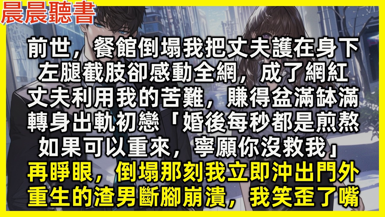 【重生爽文】前世，餐館倒塌我把丈夫護著，左腿截肢感動全網，丈夫利用我的苦難，賺得盆滿缽滿，轉身出軌初戀「婚後每秒都是煎熬，如果可以重來，寧願你沒救我」再睜眼，倒塌那刻我立即沖出門外，重生的渣男斷腳崩潰