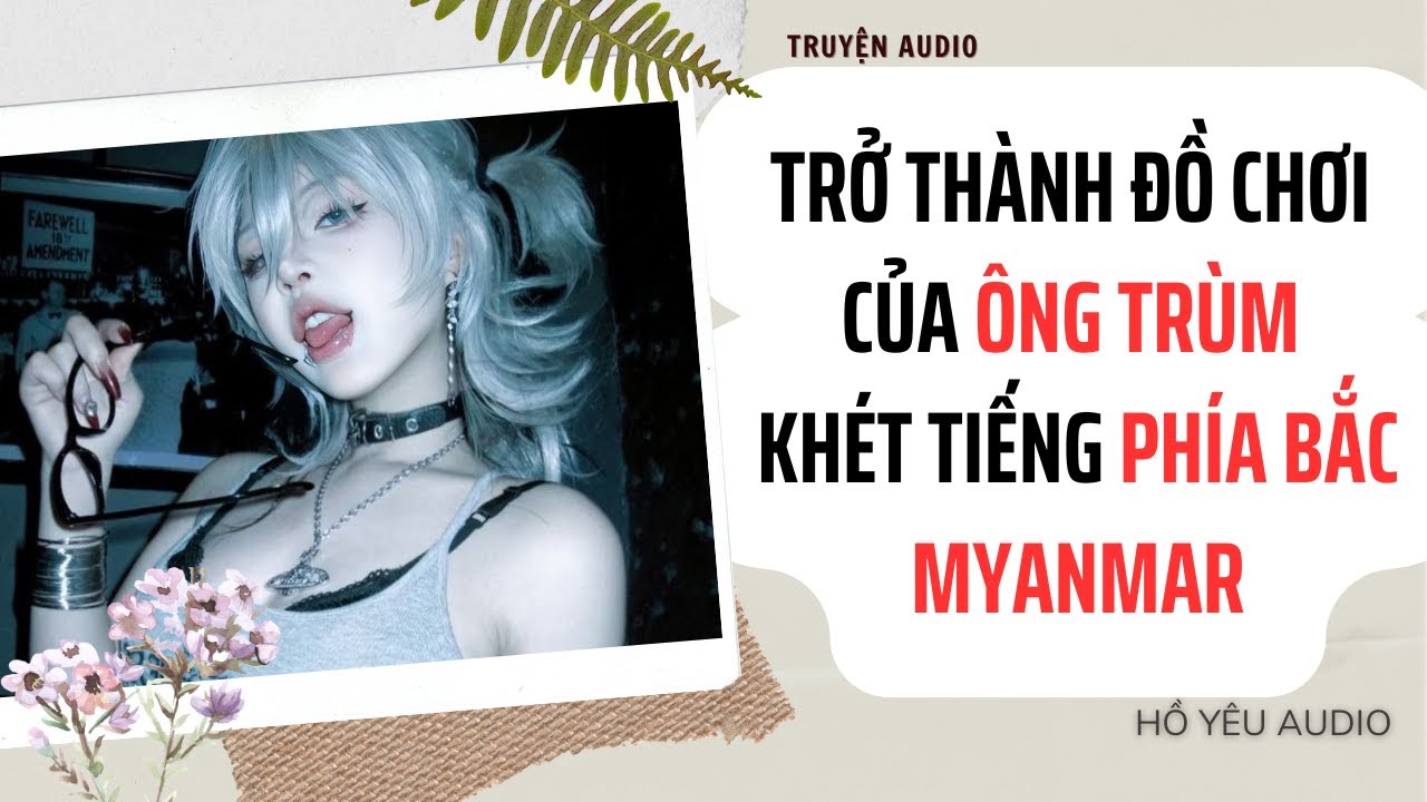 [ Truyện Audio ] || TRỞ TH&Agrave;NH ĐỒ CHƠI CỦA &Ocirc;NG TR&Ugrave;M KH&Eacute;T TIẾNG PH&Iacute;A BẮC MYANMAR -- Hồ Y&ecirc;u Audio