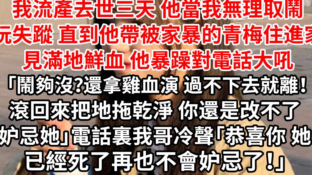 我流產去世三天他當我無理取鬧玩失蹤，直到他帶被家暴的青梅住進家滿地鮮血，他暴躁對電話大吼「鬧夠沒？還拿雞血演過不下去就離！滾回來 地拖乾淨你就是妒忌她！」電話裏我哥「恭喜你她已經死了，再也不會妒忌了」