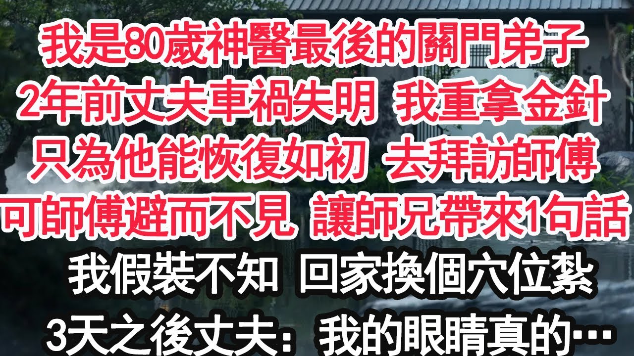 我是80歲神醫最後的關門弟子2年前丈夫車禍失明 我重拿金針只為他能恢復如初 去拜訪師傅可師傅避而不見 讓師兄帶來1句話我假裝不知 回家換個穴位紮3天之後丈夫：我的眼睛真的…【顧亞男】【大女主】【婚姻】