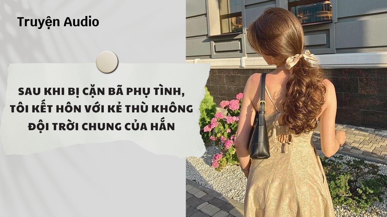 Truyện Audio| Sau Khi Bị Cặn Bã Phụ Tình, Tôi Kết Hôn Với Kẻ Thù Không Đội Trời Chung Của Hắn (Full)