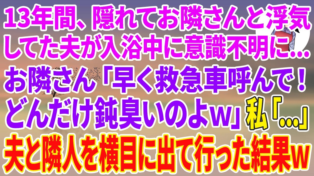 【スカッとする話】13年間、隠れてお隣さんと浮気してた夫が入浴中に意識不明に...お隣さん「早く救急車呼んで！どんだけ鈍臭いのよw」私「...」夫と隣人を横目に無言で出て行った結果w
