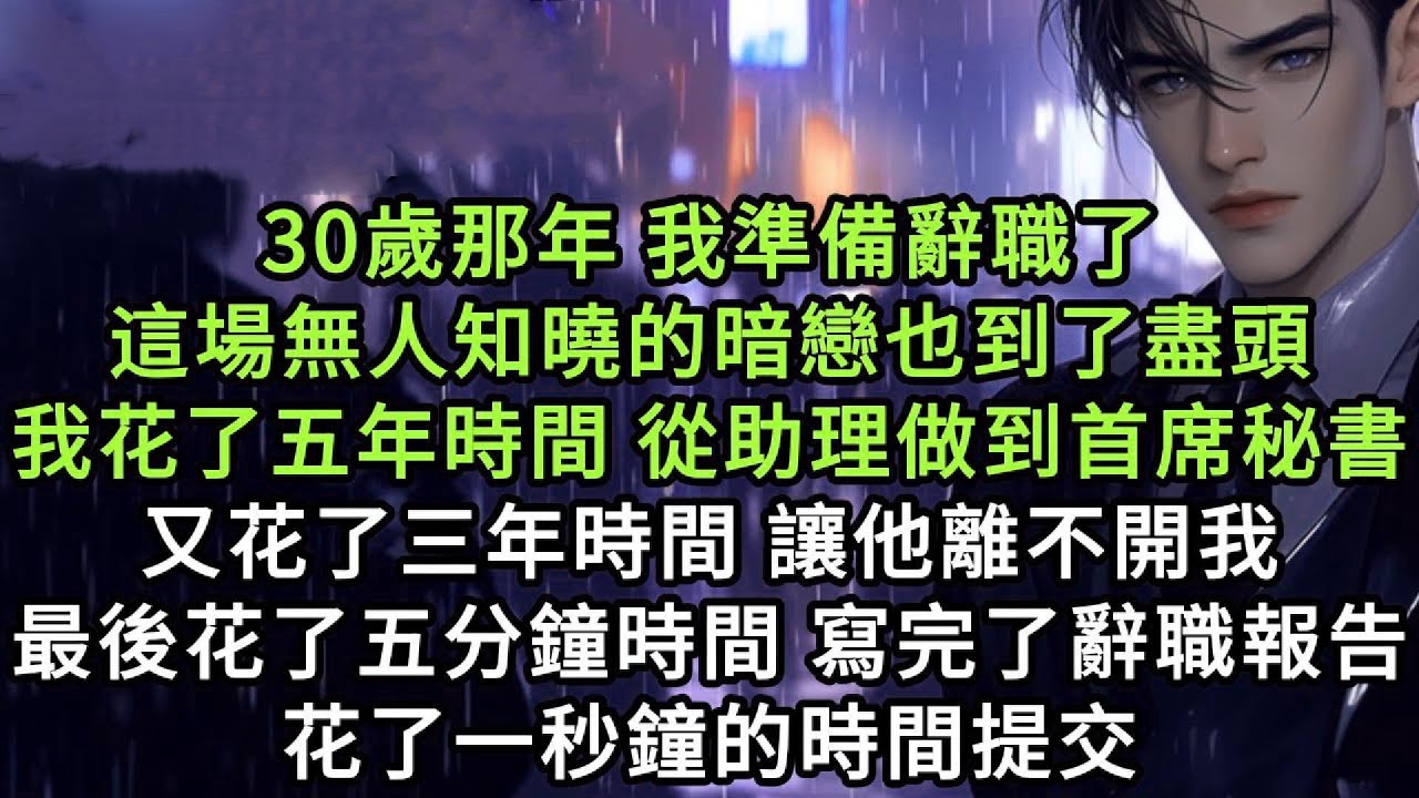 30歲那年我準備辭職了，這場無人知曉的暗戀也到了盡頭。我花了五年時間從助理做到首席秘書，又花了三年時間讓他離不開我。最後花了五分鐘的時間寫完了我的辭職報告，花了一秒鐘的時間提交