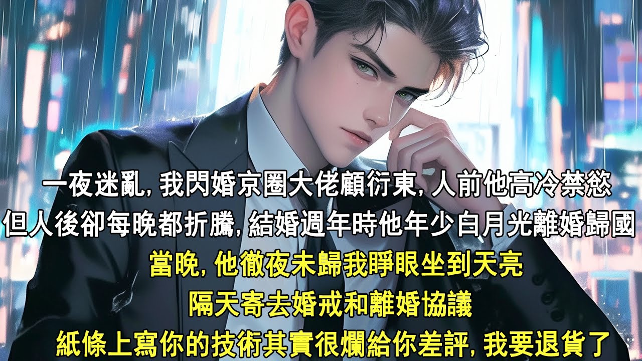 一夜迷亂，我閃婚京圈大佬顧衍東。人前他高冷禁慾，但人後卻每晚都折騰。結婚週年時他年少白月光離婚歸國。當晚，他徹夜未歸我睜眼坐到天亮，隔天寄去婚戒和離婚協議，紙條上寫你的技術其實很爛給你差評我要退貨了。