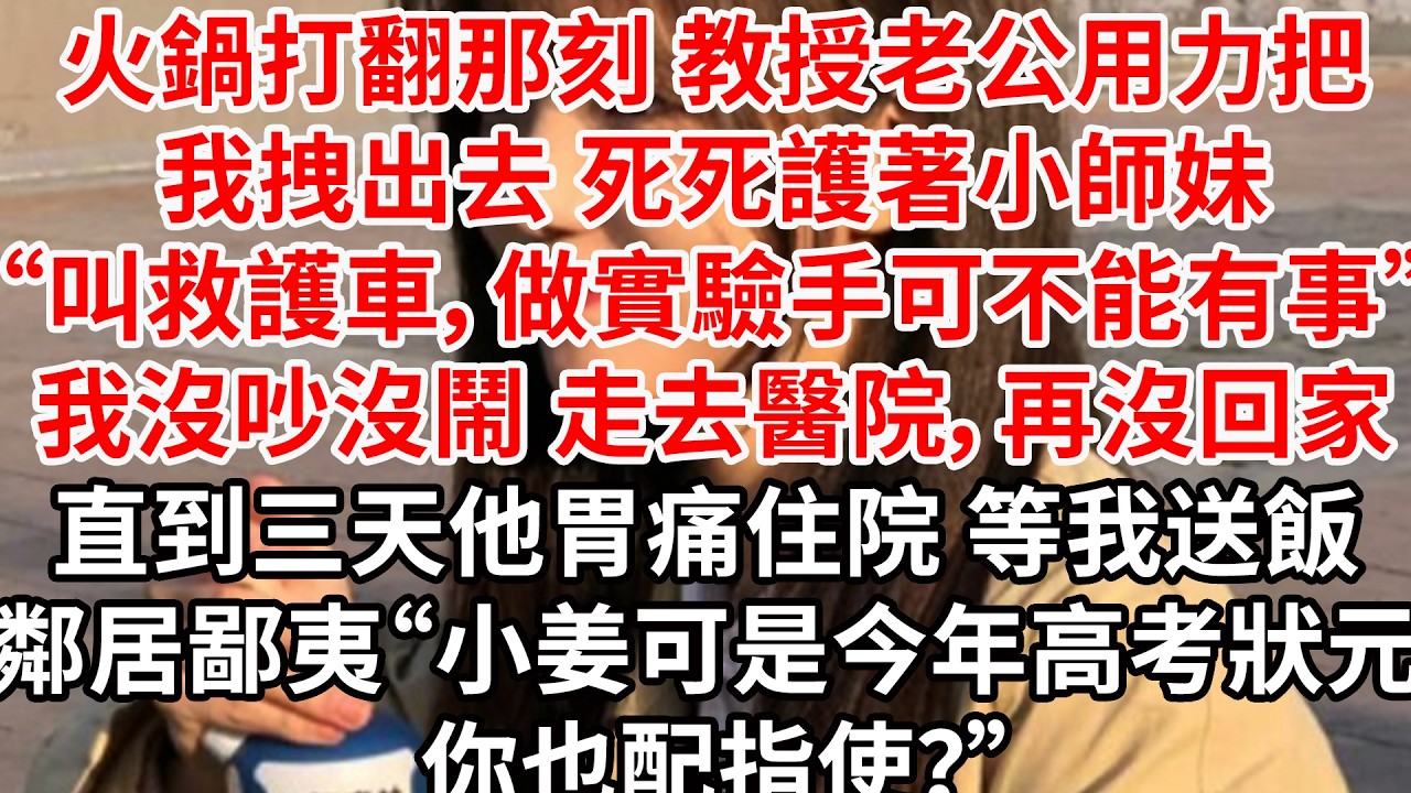 火鍋打翻那刻 教授老公用力把我拽出去 死死護著小師妹“叫救護車，做實驗手可不能有事”我沒吵沒鬧 走去醫院，再沒回家。直到三天他胃痛住院 等我送飯，鄰居鄙夷“小姜可是今年高考狀元 你也配指使？”