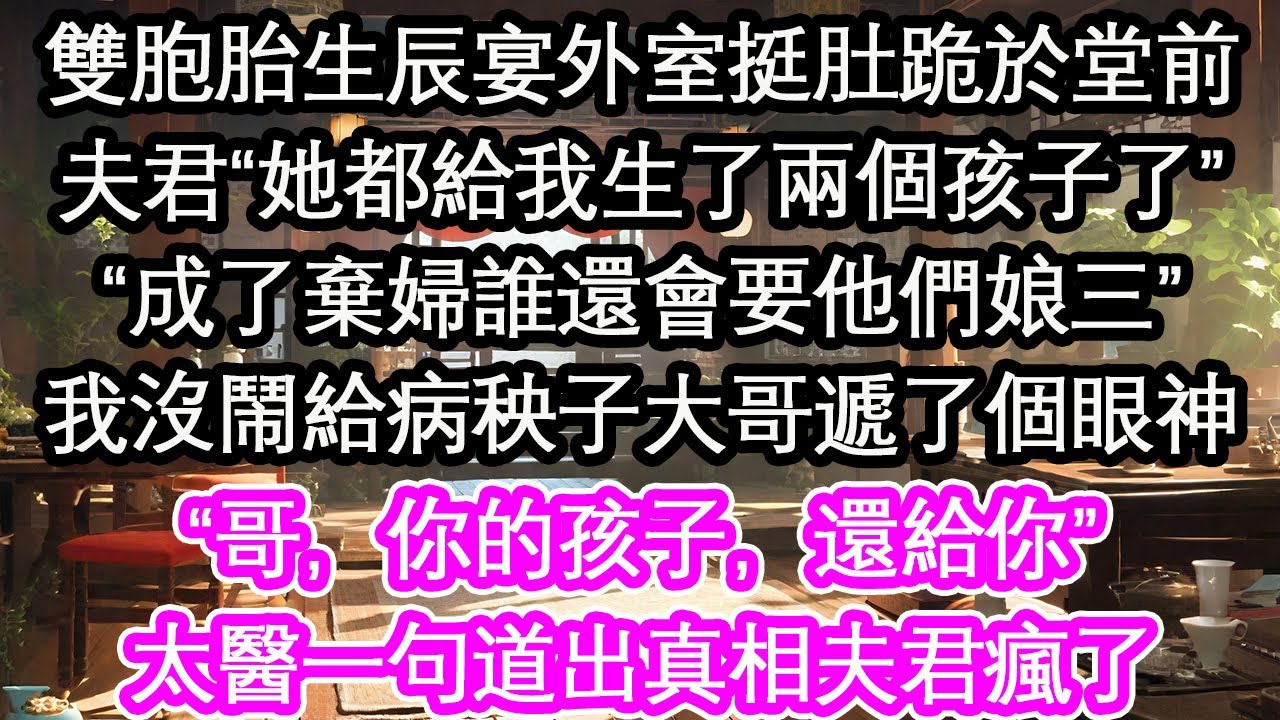 雙胞胎生辰宴外室挺肚跪於堂前夫君&ldquo;她都給我生了兩個孩子了&rdquo;&ldquo;成了棄婦誰還會要他們娘三&rdquo;我沒鬧給病秧子大哥遞了個眼神&ldquo;哥，你的孩子，還給你&rdquo;太醫一句道出真相夫君瘋了【花開】【愛情】【生活】