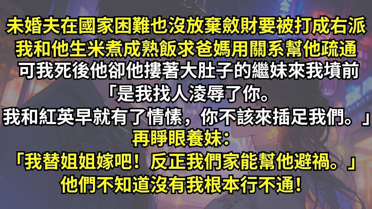 未婚夫在國家困難也沒放棄斂財，我求爸媽用關系幫他疏通可我死後他卻摟著繼妹來墳前：「我和紅英早就有了情愫，你不該來插足。」再睜眼養妹：「我替姐姐嫁吧！反正我們家能幫他避禍。」他們不知道沒有我根本行