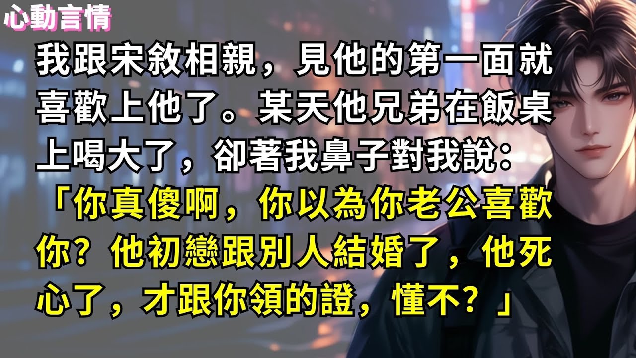 我跟宋敘相親，見他的第一面就喜歡上他了。某天他兄弟在飯桌上喝大了，卻著我鼻子對我說：「你真傻啊，你以為你老公喜歡你？他初戀跟別人結婚了，他死心了，才跟你領的證，懂不？」