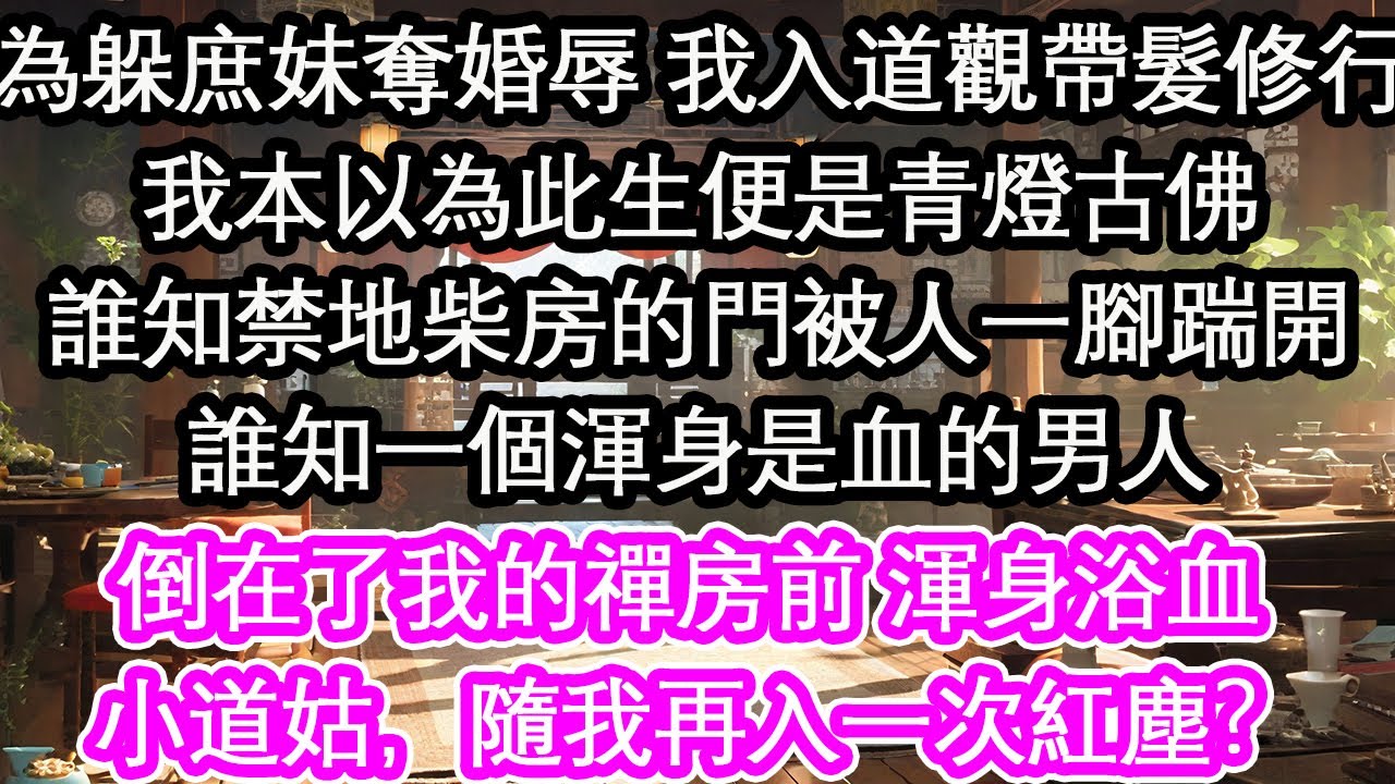 為躲庶妹奪婚辱 我入道觀帶髮修行我本以為此生便是青燈古佛誰知禁地柴房的門被人一腳踹開誰知一個渾身是血的男人倒在了我的禪房前 渾身浴血 小道姑，隨我再入一次紅塵？【花開】【愛情】【生活】