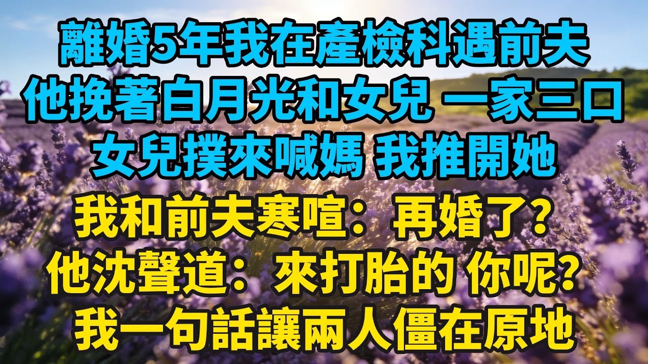 離婚5年，我在產檢科遇前夫，他挽著白月光和女兒，一家三口，女兒撲來喊媽，我推開她，我和前夫寒喧：再婚了？他沈聲道：來打胎的，你呢？我一句話讓兩人僵在原地#小説#有聲書#愛情#言情#言情小説