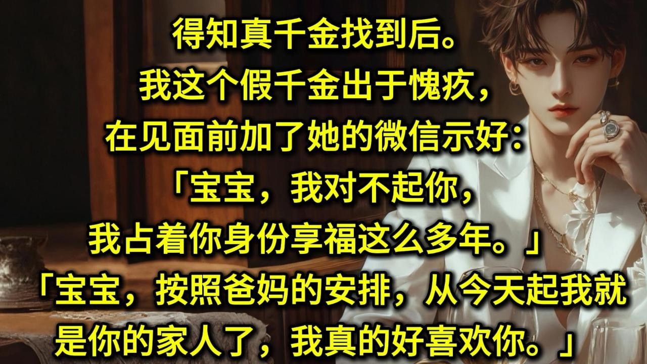得知真千金找到后。我这个假千金出于愧疚，在见面前加了她的微信示好：「宝宝，我对不起你，我占着你身份享福这么多年。」「宝宝，按照爸妈的安排，从今天起我就是你的家人了，我真的好喜欢你。」