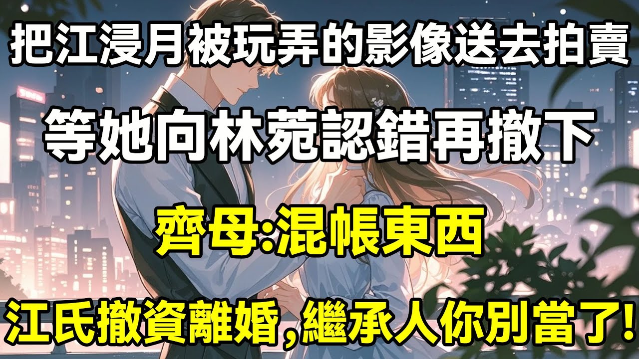 把江浸月被玩弄的影像送去拍賣，等她向林菀認錯再撤下，齊母:混帳東西，江氏撤資離婚，繼承人你別當了!