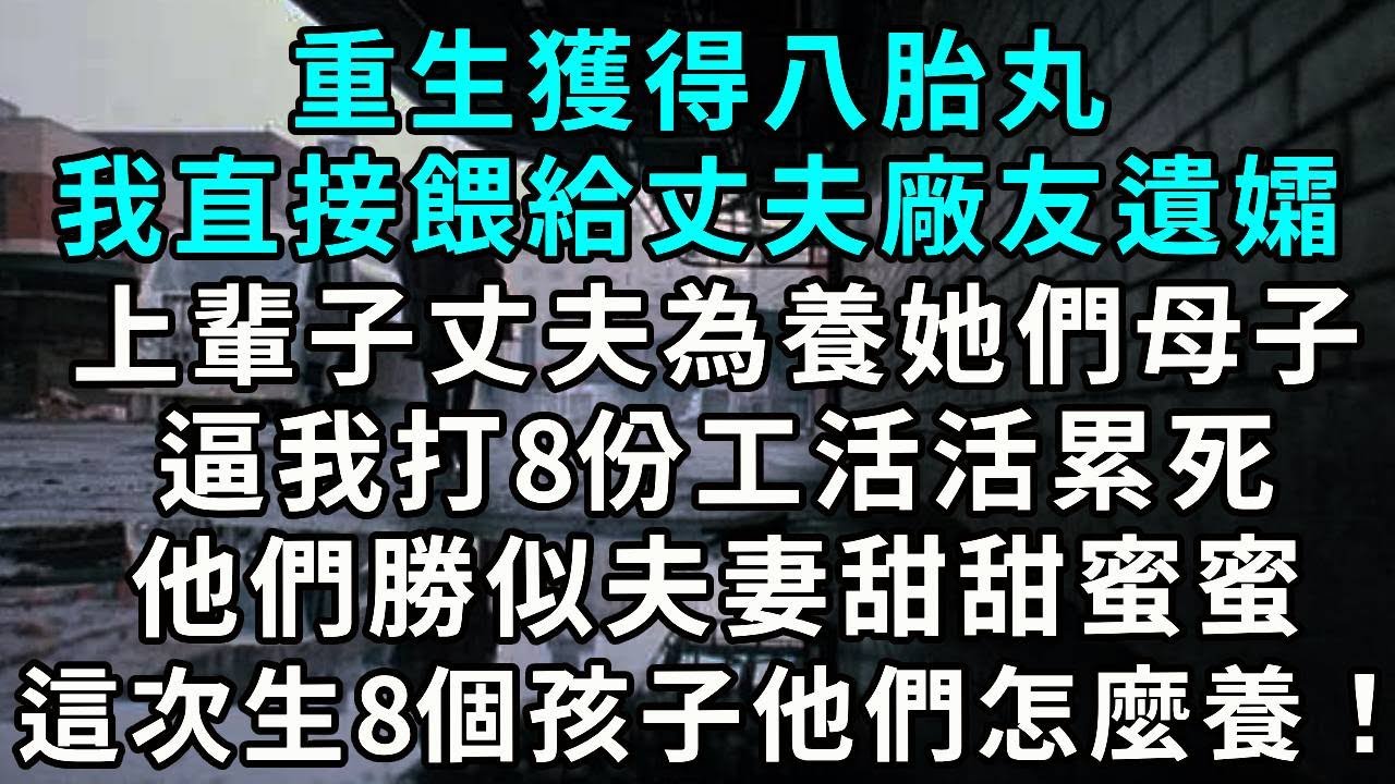 重生獲得八胎丸 我直接餵給丈夫廠友遺孀 上輩子丈夫為養她們母子 逼我打8份工活活累死 他們勝似夫妻甜甜蜜蜜 這次生8個孩子他們怎麼養！