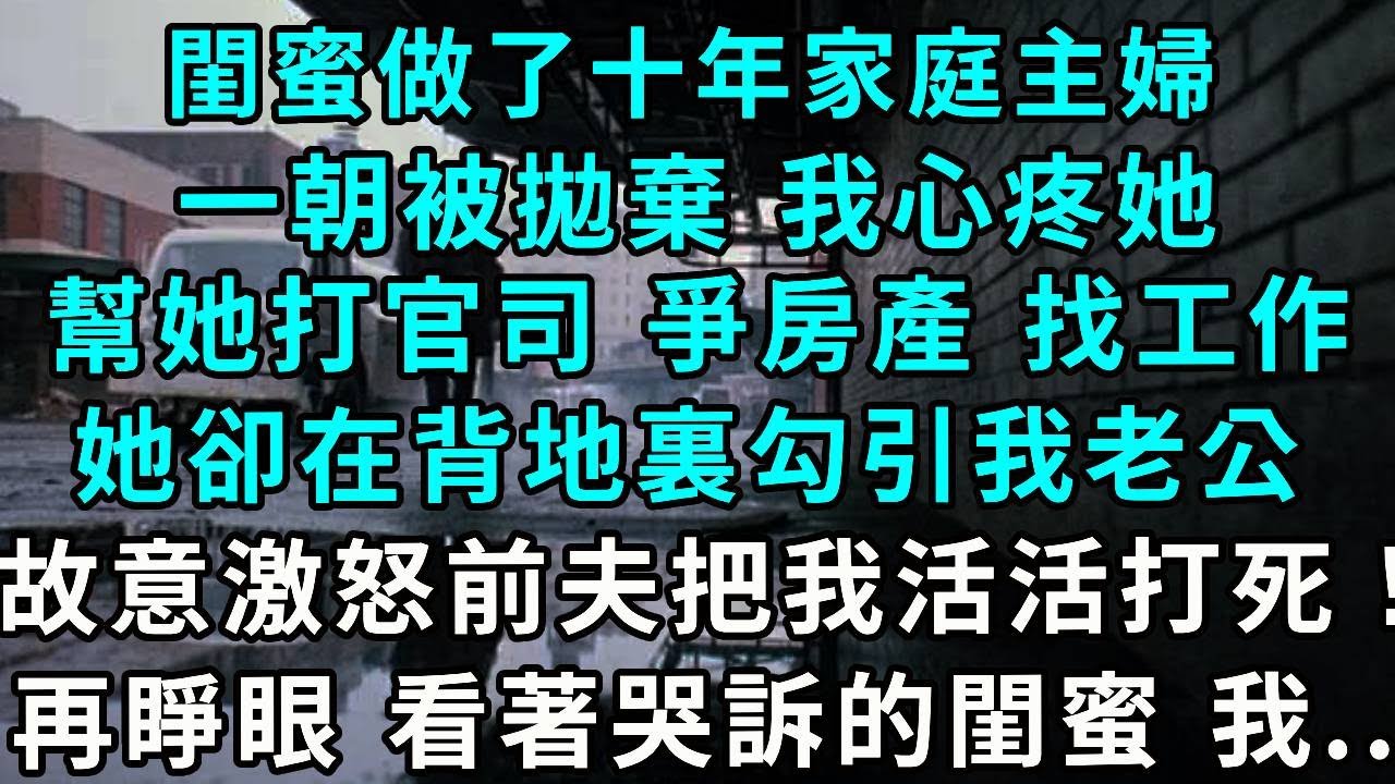 閨蜜做了十年家庭主婦，一朝被拋棄 我心疼她，幫她打官司 爭房產 找工作，她卻在背地裏勾引我老公，還故意激怒前夫把我活活打死！再睜眼 看著哭訴的閨蜜 我...