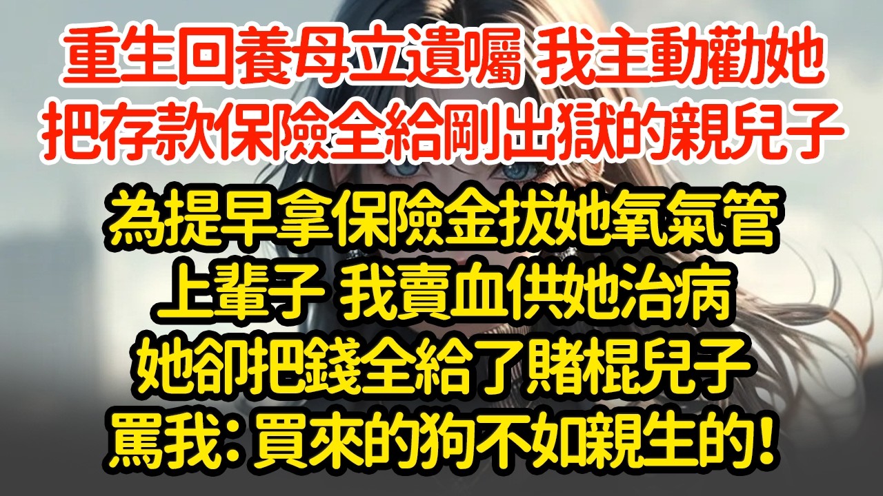 重生回養母立遺囑  我主動勸她，把存款保險全給剛出獄的親兒子，為提早拿保險金拔她氧氣管，上輩子  我賣血供她治病她卻把錢全給了賭棍兒子罵我：買來的狗不如親生的