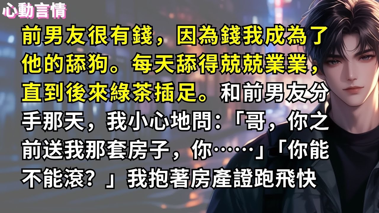 前男友很有錢，因為錢我成為了他的舔狗。每天舔得兢兢業業，直到後來綠茶插足。和前男友分手那天，我小心地問：「哥，你之前送我那套房子，你……」「你能不能滾？」我抱著房產證跑飛快